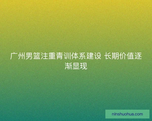 广州男篮注重青训体系建设 长期价值逐渐显现