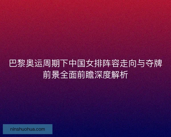 巴黎奥运周期下中国女排阵容走向与夺牌前景全面前瞻深度解析