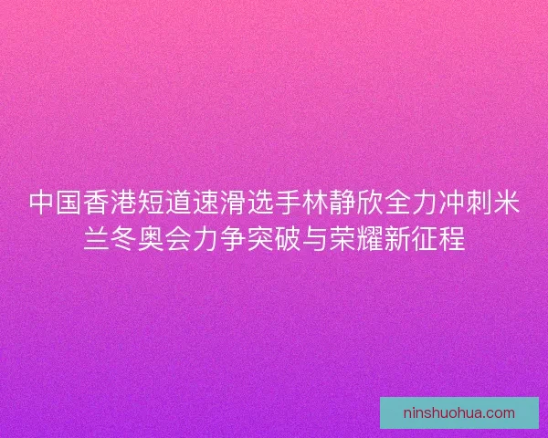 中国香港短道速滑选手林静欣全力冲刺米兰冬奥会力争突破与荣耀新征程