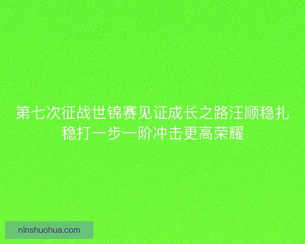 第七次征战世锦赛见证成长之路汪顺稳扎稳打一步一阶冲击更高荣耀
