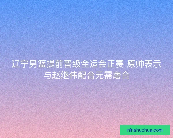 辽宁男篮提前晋级全运会正赛 原帅表示与赵继伟配合无需磨合